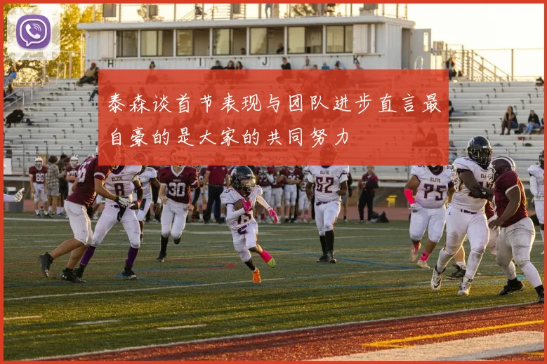 泰森谈首节表现与团队进步直言最自豪的是大家的共同努力