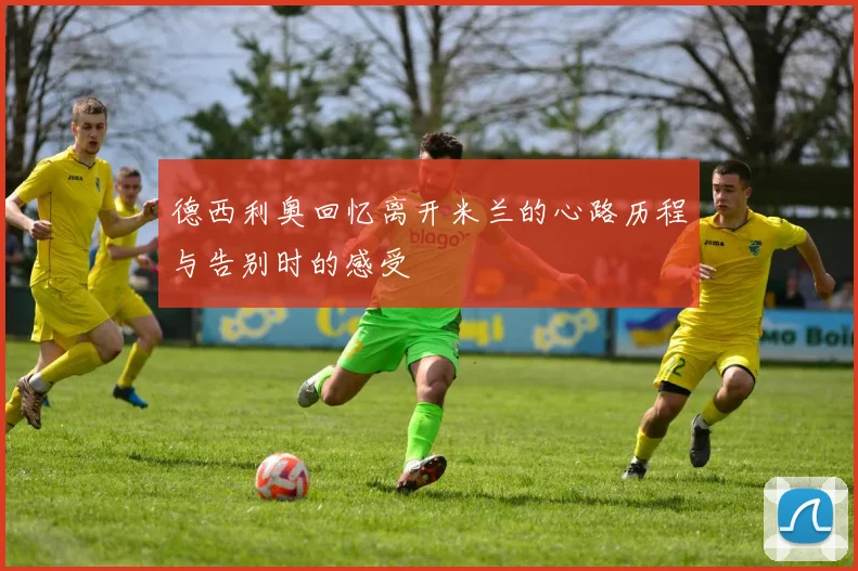 德西利奥回忆离开米兰的心路历程与告别时的感受