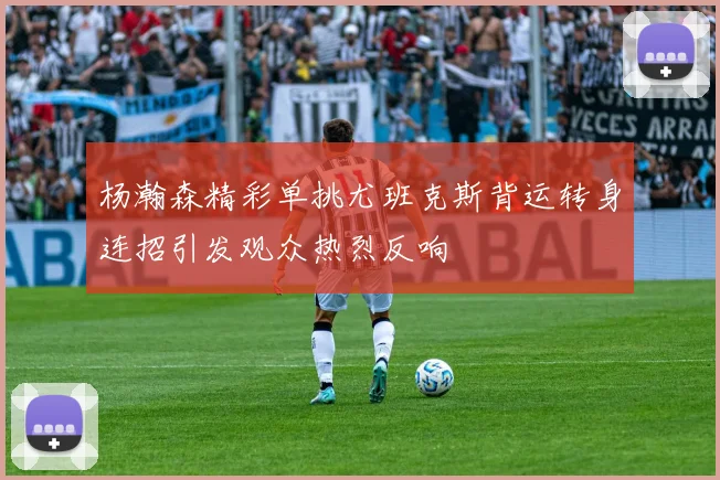 杨瀚森精彩单挑尤班克斯背运转身连招引发观众热烈反响