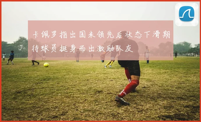 卡佩罗指出国米领先后状态下滑期待球员挺身而出激励队友