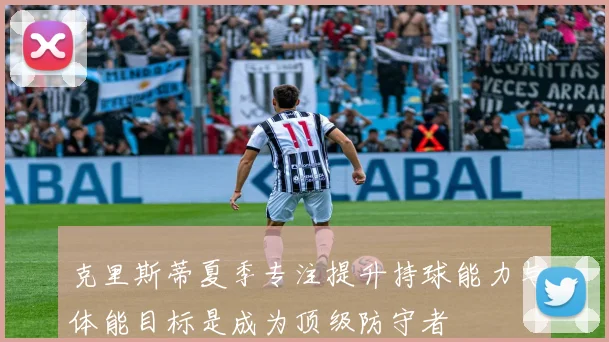 克里斯蒂夏季专注提升持球能力与体能目标是成为顶级防守者