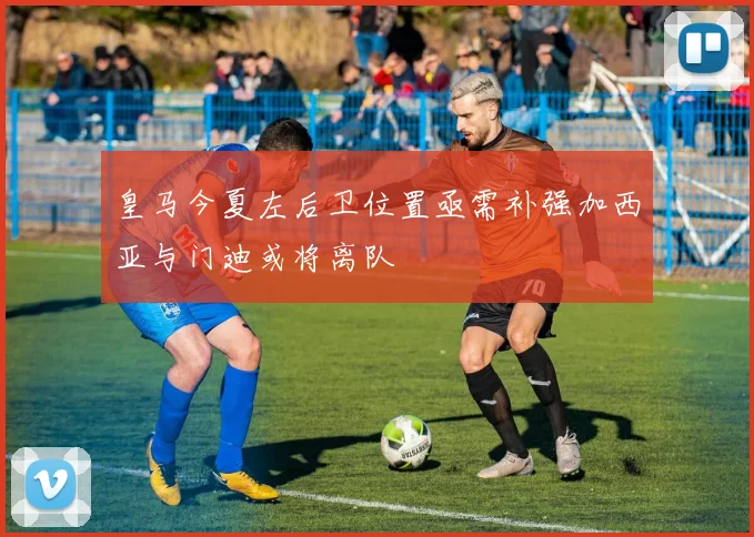 皇马今夏左后卫位置亟需补强加西亚与门迪或将离队