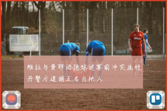维拉与费耶诺德球迷赛前冲突鹿特丹警方逮捕五名当地人