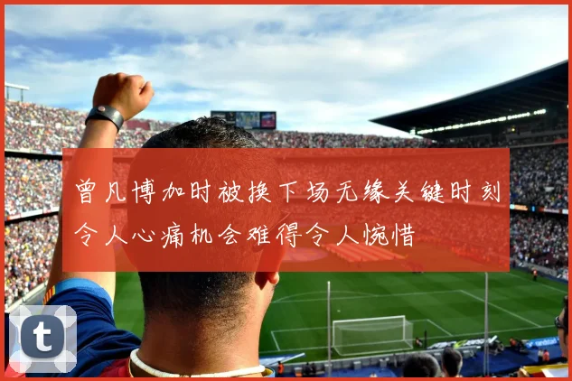 曾凡博加时被换下场无缘关键时刻令人心痛机会难得令人惋惜