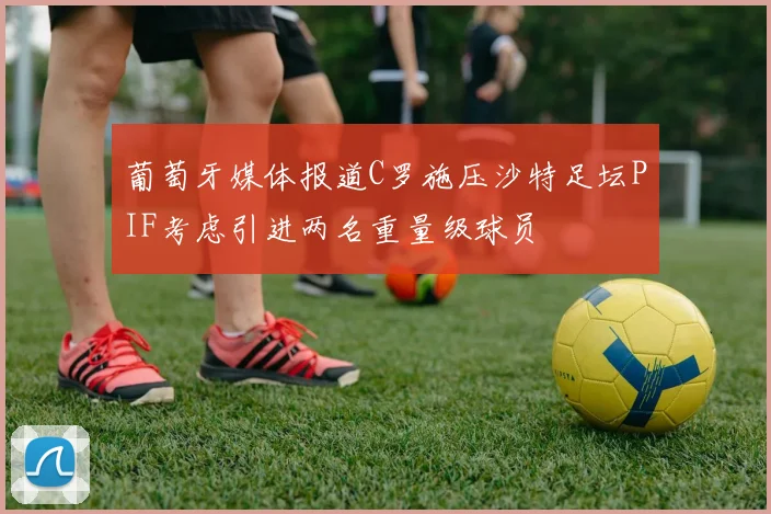 葡萄牙媒体报道C罗施压沙特足坛PIF考虑引进两名重量级球员