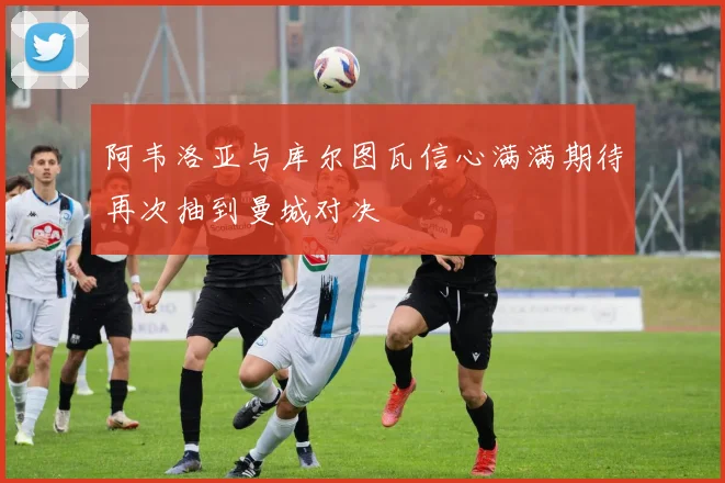 阿韦洛亚与库尔图瓦信心满满期待再次抽到曼城对决