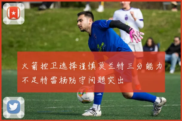 火箭控卫选择谨慎莫兰特三分能力不足特雷杨防守问题突出