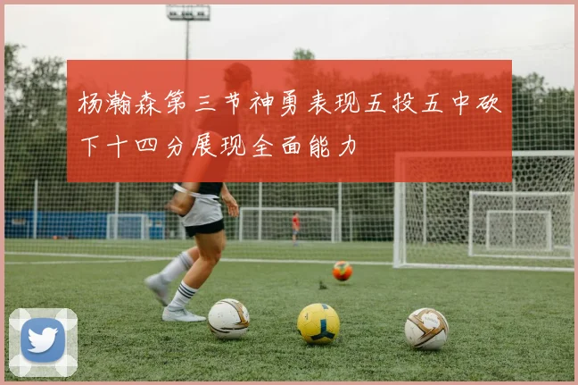 杨瀚森第三节神勇表现五投五中砍下十四分展现全面能力