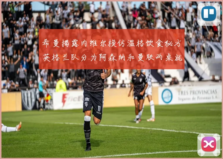 希曼揭露内维尔模仿温格饮食秘方英格兰队分为阿森纳和曼联两桌就餐