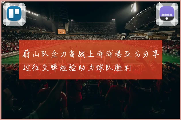蔚山队全力备战上海海港亚戈分享过往交锋经验助力球队胜利