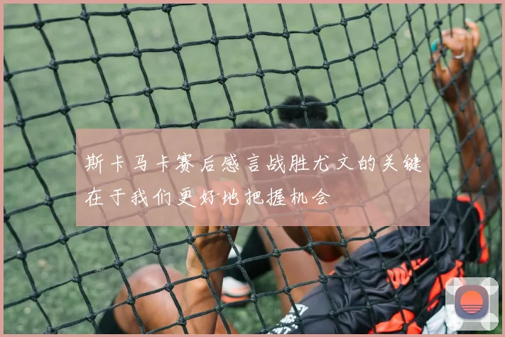 斯卡马卡赛后感言战胜尤文的关键在于我们更好地把握机会