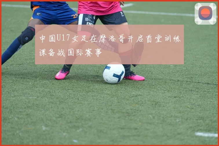 中国U17女足在摩洛哥开启首堂训练课备战国际赛事
