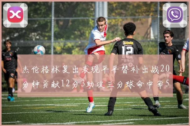 杰伦格林复出表现平平替补出战20分钟贡献12分3助攻三分球命中率50