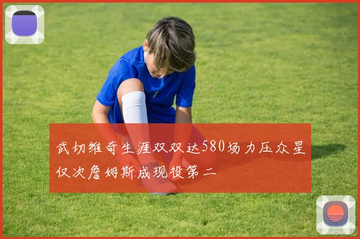 武切维奇生涯双双达580场力压众星仅次詹姆斯成现役第二