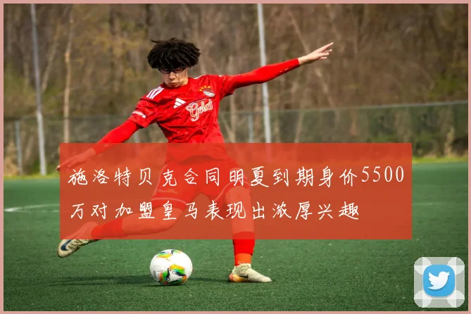 施洛特贝克合同明夏到期身价5500万对加盟皇马表现出浓厚兴趣