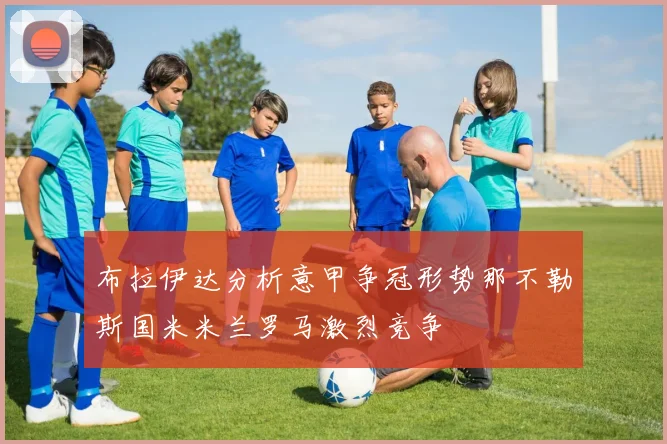 布拉伊达分析意甲争冠形势那不勒斯国米米兰罗马激烈竞争