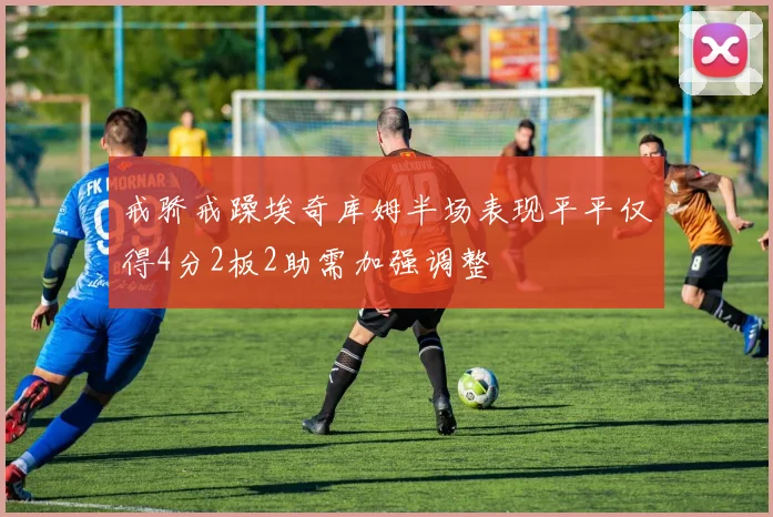 戒骄戒躁埃奇库姆半场表现平平仅得4分2板2助需加强调整