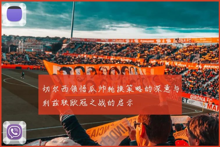 切尔西领悟瓜帅轮换策略的深意与利兹联欧冠之战的启示