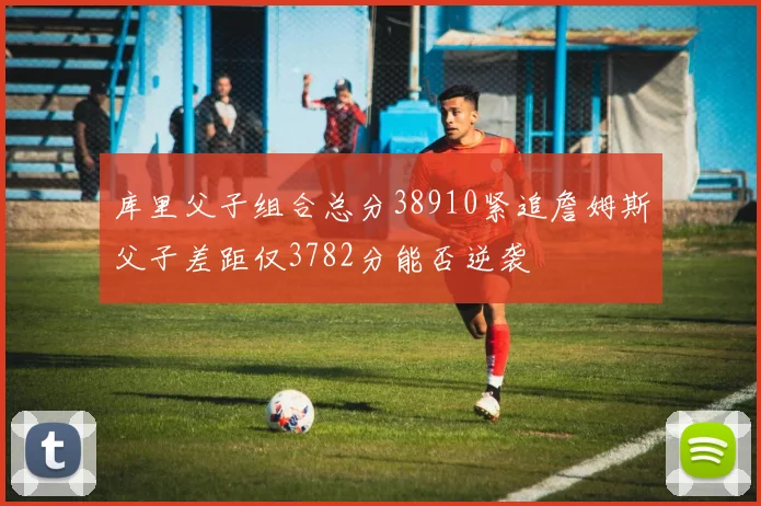 库里父子组合总分38910紧追詹姆斯父子差距仅3782分能否逆袭