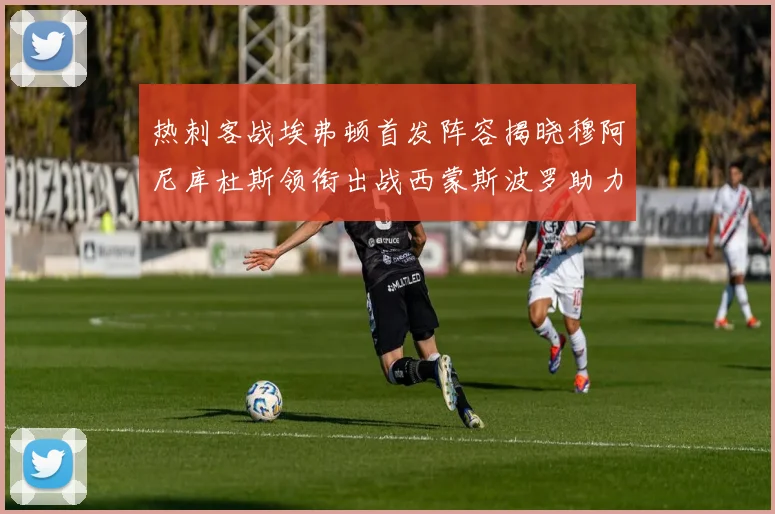 热刺客战埃弗顿首发阵容揭晓穆阿尼库杜斯领衔出战西蒙斯波罗助力