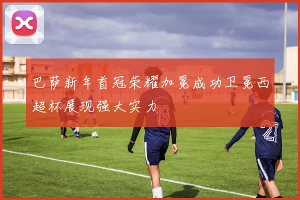 巴萨新年首冠荣耀加冕成功卫冕西超杯展现强大实力