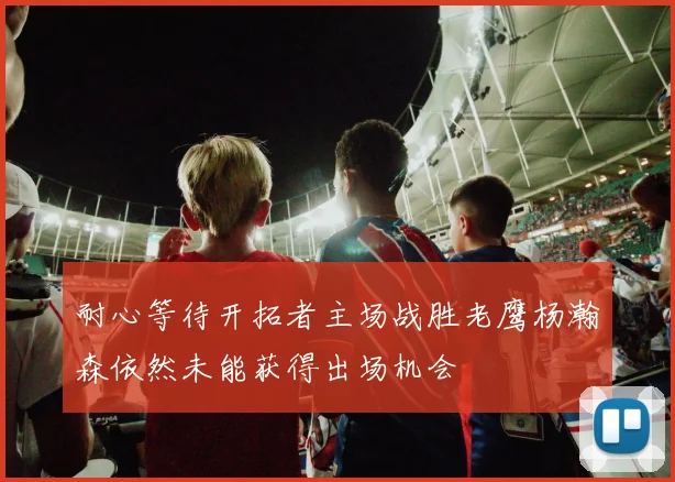耐心等待开拓者主场战胜老鹰杨瀚森依然未能获得出场机会