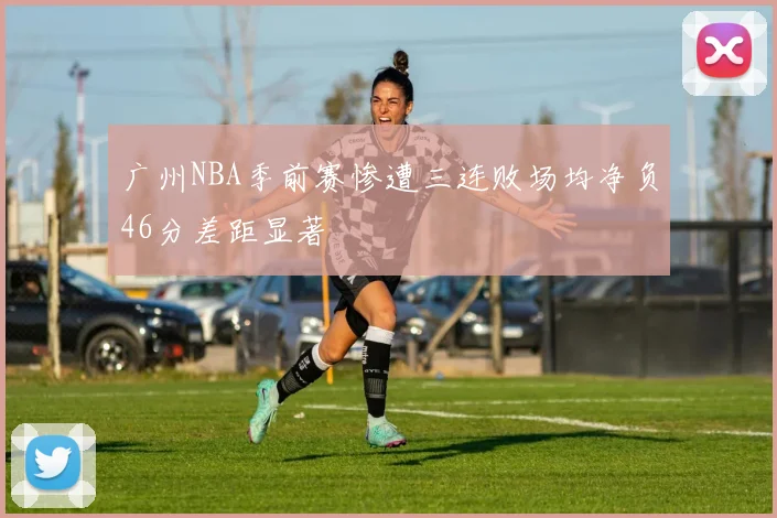 广州NBA季前赛惨遭三连败场均净负46分差距显著
