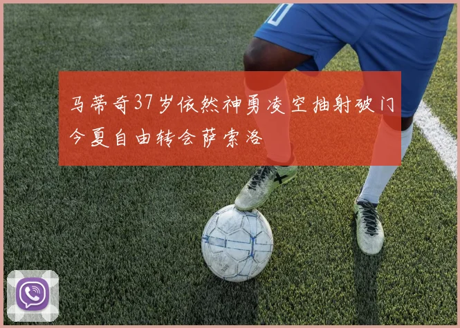 马蒂奇37岁依然神勇凌空抽射破门今夏自由转会萨索洛