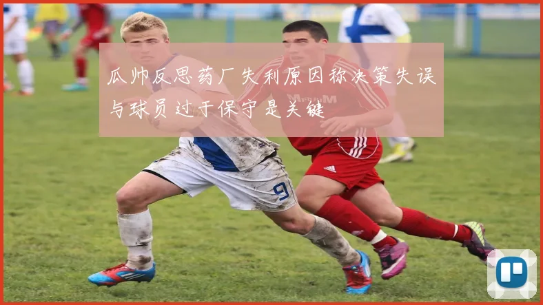 瓜帅反思药厂失利原因称决策失误与球员过于保守是关键