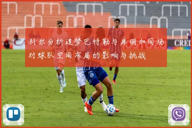 科尔分析追梦巴特勒与库明加同场对球队空间布局的影响与挑战