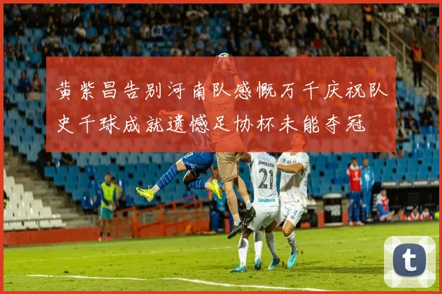 黄紫昌告别河南队感慨万千庆祝队史千球成就遗憾足协杯未能夺冠