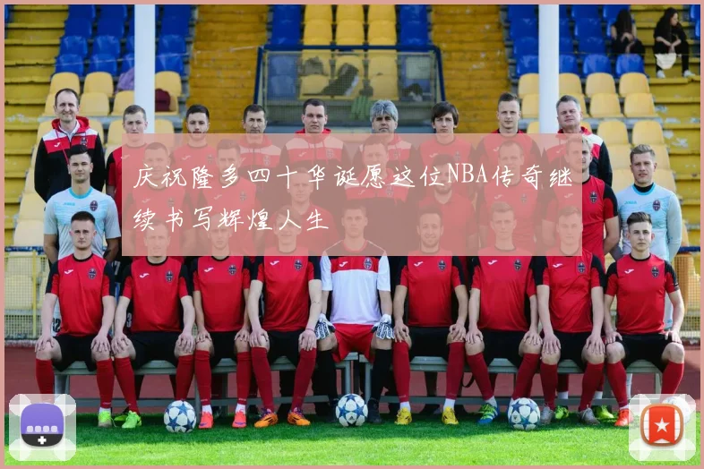 庆祝隆多四十华诞愿这位NBA传奇继续书写辉煌人生