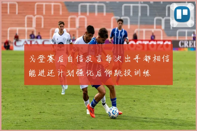 戈登赛后自信发言每次出手都相信能进还计划强化后仰跳投训练