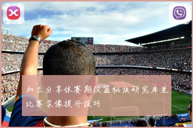 加兰分享休赛期投篮秘诀研究库里比赛录像提升技巧